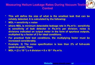 Website www.sisndt.com or www.ndtsis.com
• This will define the size of what is the smallest leak that can be
reliably detected. It is calculated by the following:
• MDL = sensitivity x noise
• where MDL is minimum detectable leakage rate in Pa.m3
/s ; sensitivity
is sensitivity of leak detector in Pa.m3
/s per division; noise is
divisions indicated on output meter in the form of spurious outputs,
multiplied by a factor of 2 for ideal conditions.
• For practical field test conditions, the multiplying factor must be
increased considerably.
• Example. 3) The noise specification is less than 2% of full-scale
(peak-to-peak). Then:
• MDL = (2 x 10-11
) x 4 division = 8 x 10-11
Pa.m3
/s.
Measuring Helium Leakage Rates During Vacuum Testing-
Contnd
 