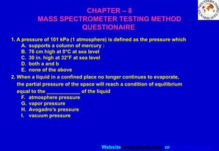 Website www.sisndt.com or www.ndtsis.com
CHAPTER – 8
MASS SPECTROMETER TESTING METHOD
QUESTIONAIRE
1. A pressure of 101 kPa (1 atmosphere) is defined as the pressure which
A. supports a column of mercury :
B. 76 cm high at 0°C at sea level
C. 30 in. high at 32°F at sea level
D. both a and b
E. none of the above
2. When a liquid in a confined place no longer continues to evaporate,
the partial pressure of the space will reach a condition of equilibrium
equal to the ____________ of the liquid
F. atmosphere pressure
G. vapor pressure
H. Avogadro’s pressure
I. vacuum pressure
 