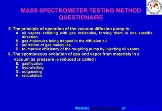 Website www.sisndt.com or www.ndtsis.com
MASS SPECTROMETER TESTING METHOD
QUESTIONAIRE
5. The principle of operation of the vacuum diffusion pump is :
A. oil vapors colliding with gas molecules, forcing them in one specific
direction
B. gas molecules being trapped in the diffusion oil
C. ionization of gas molecules
D. to improve efficiency of the roughing pump by injecting oil vapors
6. The spontaneous evolution of gas and vapor from materials in a
vacuum as pressure is reduced is called :
E. gasification
F. hydrofoiling
G. outgassing
H. reticulation
 