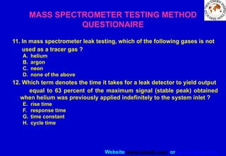 Website www.sisndt.com or www.ndtsis.com
MASS SPECTROMETER TESTING METHOD
QUESTIONAIRE
11. In mass spectrometer leak testing, which of the following gases is not
used as a tracer gas ?
A. helium
B. argon
C. neon
D. none of the above
12. Which term denotes the time it takes for a leak detector to yield output
equal to 63 percent of the maximum signal (stable peak) obtained
when helium was previously applied indefinitely to the system inlet ?
E. rise time
F. response time
G. time constant
H. cycle time
 