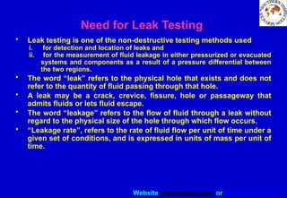 Website www.sisndt.com or www.ndtsis.com
Need for Leak Testing
• Leak testing is one of the non-destructive testing methods used
i. for detection and location of leaks and
ii. for the measurement of fluid leakage in either pressurized or evacuated
systems and components as a result of a pressure differential between
the two regions.
• The word “leak” refers to the physical hole that exists and does not
refer to the quantity of fluid passing through that hole.
• A leak may be a crack, crevice, fissure, hole or passageway that
admits fluids or lets fluid escape.
• The word “leakage” refers to the flow of fluid through a leak without
regard to the physical size of the hole through which flow occurs.
• “Leakage rate”, refers to the rate of fluid flow per unit of time under a
given set of conditions, and is expressed in units of mass per unit of
time.
 