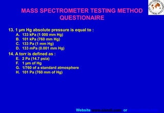 Website www.sisndt.com or www.ndtsis.com
MASS SPECTROMETER TESTING METHOD
QUESTIONAIRE
13. 1 µm Hg absolute pressure is equal to :
A. 133 kPa (1 000 mm Hg)
B. 101 kPa (760 mm Hg)
C. 133 Pa (1 mm Hg)
D. 133 mPa (0.001 mm Hg)
14. A torr is defined as :
E. 2 Pa (14.7 psia)
F. 1 µm of Hg
G. 1/760 of a standard atmosphere
H. 101 Pa (760 mm of Hg)
 