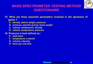 Website www.sisndt.com or www.ndtsis.com
MASS SPECTROMETER TESTING METHOD
QUESTIONAIRE
15. What are three essential parameters involved in the dynamics of
gases ?
A. density, atomic weight, pressure
B. pressure, specific gravity, tomic weight
C. volume, temperature, density
D. volume, temperature, pressure
16. Pressure is best defined as :
E. total force
F. temperature x volume
G. volume x density
H. force per unit area
 