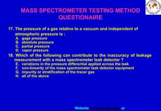 Website www.sisndt.com or www.ndtsis.com
MASS SPECTROMETER TESTING METHOD
QUESTIONAIRE
17. The pressure of a gas relative to a vacuum and independent of
atmospheric pressure is :
A. gage pressure
B. absolute pressure
C. partial pressure
D. vapor pressure
18. Which of the following can contribute to the inaccuracy of leakage
measurement with a mass spectrometer leak detector ?
E. variations in the pressure differential applied across the leak
F. non-linearity of the mass spectrometer leak detector equipment
G. impurity or stratification of the tracer gas
H. all of the above
 