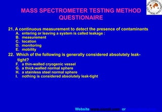 Website www.sisndt.com or www.ndtsis.com
MASS SPECTROMETER TESTING METHOD
QUESTIONAIRE
21. A continuous measurement to detect the presence of contaminants
A. entering or leaving a system is called leakage :
B. measurement
C. location
D. monitoring
E. mobility
22. Which of the following is generally considered absolutely leak-
tight?
F. a thin-walled cryogenic vessel
G. a thick-walled normal sphere
H. a stainless steel normal sphere
I. nothing is considered absolutely leak-tight
 