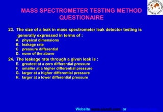 Website www.sisndt.com or www.ndtsis.com
MASS SPECTROMETER TESTING METHOD
QUESTIONAIRE
23. The size of a leak in mass spectrometer leak detector testing is
generally expressed in terms of :
A. physical dimensions
B. leakage rate
C. pressure differential
D. none of the above
24. The leakage rate through a given leak is :
E. greatest at a zero differential pressure
F. smaller at a higher differential pressure
G. larger at a higher differential pressure
H. larger at a lower differential pressure
 