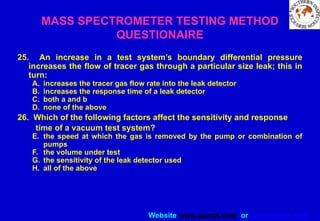 Website www.sisndt.com or www.ndtsis.com
MASS SPECTROMETER TESTING METHOD
QUESTIONAIRE
25. An increase in a test system’s boundary differential pressure
increases the flow of tracer gas through a particular size leak; this in
turn:
A. increases the tracer gas flow rate into the leak detector
B. increases the response time of a leak detector
C. both a and b
D. none of the above
26. Which of the following factors affect the sensitivity and response
time of a vacuum test system?
E. the speed at which the gas is removed by the pump or combination of
pumps
F. the volume under test
G. the sensitivity of the leak detector used
H. all of the above
 