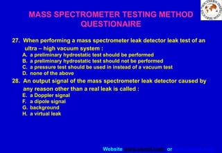 Website www.sisndt.com or www.ndtsis.com
MASS SPECTROMETER TESTING METHOD
QUESTIONAIRE
27. When performing a mass spectrometer leak detector leak test of an
ultra – high vacuum system :
A. a preliminary hydrostatic test should be performed
B. a preliminary hydrostatic test should not be performed
C. a pressure test should be used in instead of a vacuum test
D. none of the above
28. An output signal of the mass spectrometer leak detector caused by
any reason other than a real leak is called :
E. a Doppler signal
F. a dipole signal
G. background
H. a virtual leak
 
