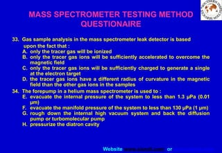 Website www.sisndt.com or www.ndtsis.com
MASS SPECTROMETER TESTING METHOD
QUESTIONAIRE
33. Gas sample analysis in the mass spectrometer leak detector is based
upon the fact that :
A. only the tracer gas will be ionized
B. only the tracer gas ions will be sufficiently accelerated to overcome the
magnetic field
C. only the tracer gas ions will be sufficiently charged to generate a single
at the electron target
D. the tracer gas ions have a different radius of curvature in the magnetic
field than the other gas ions in the samples
34. The forepump in a helium mass spectrometer is used to :
E. evacuate the internal pressure of the system to less than 1.3 µPa (0.01
µm)
F. evacuate the manifold pressure of the system to less than 130 µPa (1 µm)
G. rough down the internal high vacuum system and back the diffusion
pump or turbomolecular pump
H. pressurize the diatron cavity
 
