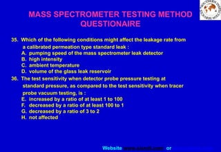 Website www.sisndt.com or www.ndtsis.com
MASS SPECTROMETER TESTING METHOD
QUESTIONAIRE
35. Which of the following conditions might affect the leakage rate from
a calibrated permeation type standard leak :
A. pumping speed of the mass spectrometer leak detector
B. high intensity
C. ambient temperature
D. volume of the glass leak reservoir
36. The test sensitivity when detector probe pressure testing at
standard pressure, as compared to the test sensitivity when tracer
probe vacuum testing, is :
E. increased by a ratio of at least 1 to 100
F. decreased by a ratio of at least 100 to 1
G. decreased by a ratio of 3 to 2
H. not affected
 