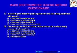 Website www.sisndt.com or www.ndtsis.com
MASS SPECTROMETER TESTING METHOD
QUESTIONAIRE
37. Increasing the detector probe speed over the area being examined
will result in :
A. a decrease in response time
B. an increase in test sensitivity
C. a decrease in test sensitivity
D. a decrease in instrument sensitivity
38. Decreasing the detector probe distance from the surface being
examined will result in :
E. a decrease in response time
F. an increase in test sensitivity
G. a decrease in test sensitivity
H. none of the above
 