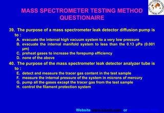 Website www.sisndt.com or www.ndtsis.com
39. The purpose of a mass spectrometer leak detector diffusion pump is
to :
A. evacuate the internal high vacuum system to a very low pressure
B. evacuate the internal manifold system to less than the 0.13 µPa (0.001
µm)
C. preheat gases to increase the forepump efficiency
D. none of the above
40. The purpose of the mass spectrometer leak detector analyzer tube is
to :
E. detect and measure the tracer gas content in the test sample
F. measure the internal pressure of the system in microns of mercury
G. pump all the gases except the tracer gas from the test sample
H. control the filament protection system
MASS SPECTROMETER TESTING METHOD
QUESTIONAIRE
 
