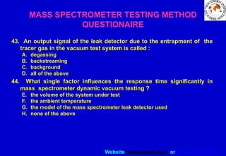 Website www.sisndt.com or www.ndtsis.com
43. An output signal of the leak detector due to the entrapment of the
tracer gas in the vacuum test system is called :
A. degassing
B. backstreaming
C. background
D. all of the above
44. What single factor influences the response time significantly in
mass spectrometer dynamic vacuum testing ?
E. the volume of the system under test
F. the ambient temperature
G. the model of the mass spectrometer leak detector used
H. none of the above
MASS SPECTROMETER TESTING METHOD
QUESTIONAIRE
 