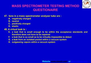 Website www.sisndt.com or www.ndtsis.com
47. Ions in a mass spectrometer analyzer tube are :
A. negatively charged
B. neutral
C. positively charged
D. elastic
48. A virtual leak is :
E. a leak that is small enough to be within the acceptance standards and
therefore does not have to be repaired
F. a leak that is so small as to be virtually impossible to detect
G. a leak from an isolated pocket within a vacuum system
H. outgassing vapors within a vacuum system
MASS SPECTROMETER TESTING METHOD
QUESTIONAIRE
 