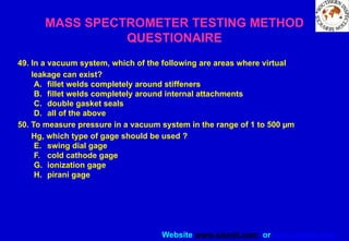 Website www.sisndt.com or www.ndtsis.com
49. In a vacuum system, which of the following are areas where virtual
leakage can exist?
A. fillet welds completely around stiffeners
B. fillet welds completely around internal attachments
C. double gasket seals
D. all of the above
50. To measure pressure in a vacuum system in the range of 1 to 500 µm
Hg, which type of gage should be used ?
E. swing dial gage
F. cold cathode gage
G. ionization gage
H. pirani gage
MASS SPECTROMETER TESTING METHOD
QUESTIONAIRE
 