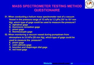 Website www.sisndt.com or www.ndtsis.com
51. When conducting a helium mass spectrometer rest of a vacuum
Vessel in the pressure range of 13 mPa to 1.3 µPa (10-4
to 10-8
mm
Hg), which type of gage could be used to measure the pressure?
A. alphatron gage
B. thermionic ionization gage
C. pirani gage
D. thermocouple gage
52. When monitoring a vacuum vessel during pumpdown from
atmosphere to 2.6 kPa (20 mm Hg), which type of gage could be
used to measure the pressure?
E. pirani gage
F. cold cathode gage
G. bourdon and diaphragm dial gage
H. red head gage
MASS SPECTROMETER TESTING METHOD
QUESTIONAIRE
 
