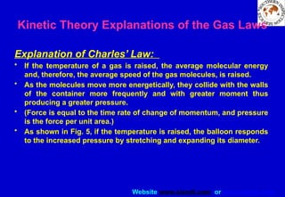 Website www.sisndt.com or www.ndtsis.com
Kinetic Theory Explanations of the Gas Laws
Explanation of Charles’ Law:
• If the temperature of a gas is raised, the average molecular energy
and, therefore, the average speed of the gas molecules, is raised.
• As the molecules move more energetically, they collide with the walls
of the container more frequently and with greater moment thus
producing a greater pressure.
• (Force is equal to the time rate of change of momentum, and pressure
is the force per unit area.)
• As shown in Fig. 5, if the temperature is raised, the balloon responds
to the increased pressure by stretching and expanding its diameter.
 