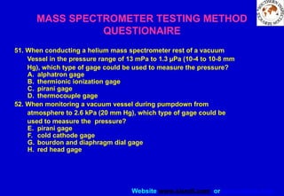 Website www.sisndt.com or www.ndtsis.com
51. When conducting a helium mass spectrometer rest of a vacuum
Vessel in the pressure range of 13 mPa to 1.3 µPa (10-4 to 10-8 mm
Hg), which type of gage could be used to measure the pressure?
A. alphatron gage
B. thermionic ionization gage
C. pirani gage
D. thermocouple gage
52. When monitoring a vacuum vessel during pumpdown from
atmosphere to 2.6 kPa (20 mm Hg), which type of gage could be
used to measure the pressure?
E. pirani gage
F. cold cathode gage
G. bourdon and diaphragm dial gage
H. red head gage
MASS SPECTROMETER TESTING METHOD
QUESTIONAIRE
 