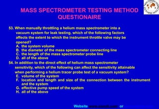 Website www.sisndt.com or www.ndtsis.com
53. When manually throttling a helium mass spectrometer into a
vacuum system for leak testing, which of the following factors
affects the extent to which the instrument throttle valve may be
opened?
A. the system volume
B. the diameter of the mass spectrometer connecting line
C. the length of the mass spectrometer probe line
D. all of the above
54. In addition to the direct effect of helium mass spectrometer
sensitivity, which of the following can affect the sensitivity attainable
when performing a helium tracer probe test of a vacuum system?
E. volume of the system
F. location and length and size of the connection between the instrument
and the system
G. effective pump speed of the system
H. all of the above
MASS SPECTROMETER TESTING METHOD
QUESTIONAIRE
 