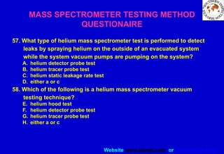 Website www.sisndt.com or www.ndtsis.com
57. What type of helium mass spectrometer test is performed to detect
leaks by spraying helium on the outside of an evacuated system
while the system vacuum pumps are pumping on the system?
A. helium detector probe test
B. helium tracer probe test
C. helium static leakage rate test
D. either a or c
58. Which of the following is a helium mass spectrometer vacuum
testing technique?
E. helium hood test
F. helium detector probe test
G. helium tracer probe test
H. either a or c
MASS SPECTROMETER TESTING METHOD
QUESTIONAIRE
 