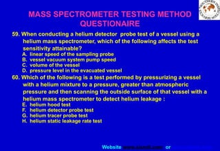 Website www.sisndt.com or www.ndtsis.com
59. When conducting a helium detector probe test of a vessel using a
helium mass spectrometer, which of the following affects the test
sensitivity attainable?
A. linear speed of the sampling probe
B. vessel vacuum system pump speed
C. volume of the vessel
D. pressure level in the evacuated vessel
60. Which of the following is a test performed by pressurizing a vessel
with a helium mixture to a pressure, greater than atmospheric
pressure and then scanning the outside surface of that vessel with a
helium mass spectrometer to detect helium leakage :
E. helium hood test
F. helium detector probe test
G. helium tracer probe test
H. helium static leakage rate test
MASS SPECTROMETER TESTING METHOD
QUESTIONAIRE
 