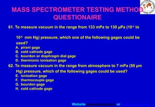 Website www.sisndt.com or www.ndtsis.com
61. To measure vacuum in the range from 133 mPa to 130 µPa (10-3
to
10-6
mm Hg) pressure, which one of the following gages could be
used?
A. pirani gage
B. cold cathode gage
C. bourdon or diaphragm dial gage
D. thermionic ionization gage
62. To measure vacuum in the range from atmosphere to 7 mPa (50 µm
Hg) pressure, which of the following gages could be used?
E. ionization gage
F. thermocouple gage
G. bourdon gage
H. cold cathode gage
MASS SPECTROMETER TESTING METHOD
QUESTIONAIRE
 