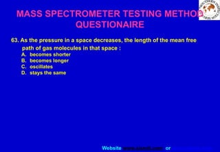 Website www.sisndt.com or www.ndtsis.com
MASS SPECTROMETER TESTING METHOD
QUESTIONAIRE
63. As the pressure in a space decreases, the length of the mean free
path of gas molecules in that space :
A. becomes shorter
B. becomes longer
C. oscillates
D. stays the same
 