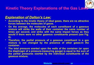 Website www.sisndt.com or www.ndtsis.com
Kinetic Theory Explanations of the Gas Laws
Explanation of Dalton's Law:
• According to the kinetic theory of ideal gases, there are no attractive
forces between the molecules of gases.
• On the average, the molecules of each constituent of a gaseous
mixture will strike the walls of their container the same number of
times per second, and strike with the same impact forces as they
would if there were no other gaseous constituents present (see Fig.
6).
• Therefore, the partial pressure of a gaseous constituent in a gas
mixture is not changed by the presence of other gases-in the
container.
• The total pressure exerted upon the walls of the container (or upon
the diaphragm of a pressure-measuring gauge) is equal to the sum of
the partial pressures exerted by the individual constituents of the
gaseous mixture.
 