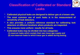 Website www.sisndt.com or www.ndtsis.com
Classification of Calibrated or Standard
Leaks
• Calibrated physical leaks are designed to deliver gas at a known rate.
• The most common use of such leaks is in the measurement of
sensitivity of leak detectors.
• It also provides a uniform reference standard for calibrating leak
detectors at different locations where products are inspected.
• This ensures more uniform results for all tests.
• Calibrated leaks may be divided into two categories:
(1) reservoir leaks which contain their own tracer gas supply and
(2) non-reservoir leaks to which tracer gas is added during testing.
 
