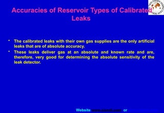 Website www.sisndt.com or www.ndtsis.com
Accuracies of Reservoir Types of Calibrated
Leaks
• The calibrated leaks with their own gas supplies are the only artificial
leaks that are of absolute accuracy.
• These leaks deliver gas at an absolute and known rate and are,
therefore, very good for determining the absolute sensitivity of the
leak detector.
 