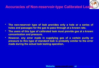 Website www.sisndt.com or www.ndtsis.com
Accuracies of Non-reservoir-type Calibrated Leaks
• The non-reservoir type of leak provides only a hole or a series of
holes and passages for the gas to pass through at a known rate.
• The users of this type of calibrated leak must provide gas at a known
concentration and pressure.
• However, any error made in supplying gas of a certain purity or
pressure to this type of standard leak is probably similar to the error
made during the actual leak testing operation.
 