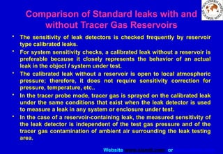 Website www.sisndt.com or www.ndtsis.com
Comparison of Standard leaks with and
without Tracer Gas Reservoirs
• The sensitivity of leak detectors is checked frequently by reservoir
type calibrated leaks.
• For system sensitivity checks, a calibrated leak without a reservoir is
preferable because it closely represents the behavior of an actual
leak in the object I system under test.
• The calibrated leak without a reservoir is open to local atmospheric
pressure; therefore, it does not require sensitivity correction for
pressure, temperature, etc..
• In the tracer probe mode, tracer gas is sprayed on the calibrated leak
under the same conditions that exist when the leak detector is used
to measure a leak in any system or enclosure under test.
• In the case of a reservoir-containing leak, the measured sensitivity of
the leak detector is independent of the test gas pressure and of the
tracer gas contamination of ambient air surrounding the leak testing
area.
 