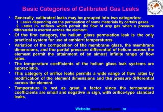 Website www.sisndt.com or www.ndtsis.com
Basic Categories of Calibrated Gas Leaks
• Generally, calibrated leaks may be grouped into two categories:
1. Leaks depending on the permeation of some materials by certain gases
2. Leaks in- orifices which permit the flow of any gas when a pressure
differential is exerted across the element.
• Of the first category, the helium glass permeation leak is the only
practical system for use at ambient temperatures.
• Variation of the composition of the membrane glass, the membrane
dimensions, and the partial pressure differential of helium across the
element permit the attainment of an almost infinite range of flow
rates.
• The temperature coefficients of the helium glass leak systems are
appreciable.
• This category of orifice leaks permits a wide range of flow rates by
modification of the element dimensions and the pressure differential
across the element.
• Temperature is not as great a factor since the temperature
coefficients are small and negative in sign, with orifice-type standard
leaks.
 