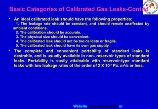 Website www.sisndt.com or www.ndtsis.com
• An ideal calibrated leak should have the following properties:
1. The leakage rate should be constant, and should remain unaffected by
ambient conditions.
2. The calibration should be accurate.
3. The physical size should be convenient.
4. The calibrated leak should not be too delicate or fragile.
5. The calibrated leak should have its own gas supply.
• The complete and convenient portability of standard leaks is
desirable, and is usually available in non- reservoir types of standard
leaks. Portability is easily attainable with reservoir-type standard
leaks with low leakage rates of the order of 2 X 10-7
Pa. m3
/s or less.
Basic Categories of Calibrated Gas Leaks-Contnd
 