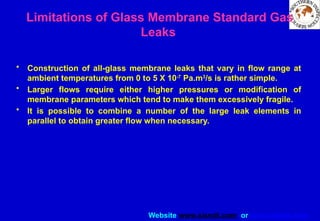 Website www.sisndt.com or www.ndtsis.com
Limitations of Glass Membrane Standard Gas
Leaks
• Construction of all-glass membrane leaks that vary in flow range at
ambient temperatures from 0 to 5 X 10-7
Pa.m3
/s is rather simple.
• Larger flows require either higher pressures or modification of
membrane parameters which tend to make them excessively fragile.
• It is possible to combine a number of the large leak elements in
parallel to obtain greater flow when necessary.
 