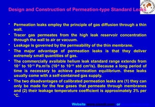Website www.sisndt.com or www.ndtsis.com
Design and Construction of Permeation-type Standard Leaks
• Permeation leaks employ the principle of gas diffusion through a thin
wall.
• Tracer gas permeates from the high leak reservoir concentration
through the wall to air or vacuum.
• Leakage is governed by the permeability of the thin membrane.
• The major advantage of permeation leaks is that they deliver
extremely small quantities of gas.
• The commercially available helium leak standard range extends from
10-7
to 10-11
Pa.m3
/s (10-6
to 10-10
std cm3
/s). Because a long period of
time is necessary to achieve permeation equilibrium. these leaks
usually come with a self-contained gas supply.
• The two disadvantages of calibrated permeation leaks are (1) they can
only be made for the few gases that permeate through membranes
and (2) their leakage temperature coefficient is approximately 3% per
°C.
 