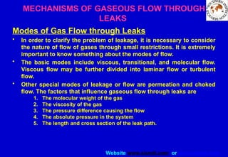 Website www.sisndt.com or www.ndtsis.com
MECHANISMS OF GASEOUS FLOW THROUGH
LEAKS
Modes of Gas Flow through Leaks
• In order to clarify the problem of leakage, it is necessary to consider
the nature of flow of gases through small restrictions. It is extremely
important to know something about the modes of flow.
• The basic modes include viscous, transitional, and molecular flow.
Viscous flow may be further divided into laminar flow or turbulent
flow.
• Other special modes of leakage or flow are permeation and choked
flow. The factors that influence gaseous flow through leaks are
1. The molecular weight of the gas
2. The viscosity of the gas
3. The pressure difference causing the flow
4. The absolute pressure in the system
5. The length and cross section of the leak path.
 