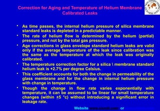 Website www.sisndt.com or www.ndtsis.com
Correction for Aging and Temperature of Helium Membrane
Calibrated Leaks
• As time passes, the internal helium pressure of silica membrane
standard leaks is depleted in a predictable manner.
• The rate of helium flow is determined by the helium (partial)
pressure, and not by the total gas pressure.
• Age corrections in glass envelope standard helium leaks are valid
only if the average temperature of the leak since calibration was
the same as the temperature at which the leak was originally
calibrated.
• The temperature correction factor for a silica  membrane standard
helium leak is +2.7% per degree Celsius.
• This coefficient accounts for both the change in permeability of the
glass membrane and for the change in internal helium pressure
with change in temperature.
• Though the change in flow rate varies exponentially with
temperature, it can be assumed to be linear for small temperature
changes (within +5 °c) without introducing a significant error in
leakage rate.
 