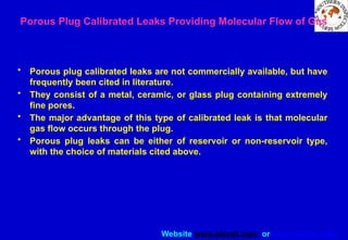 Website www.sisndt.com or www.ndtsis.com
Porous Plug Calibrated Leaks Providing Molecular Flow of Gas
• Porous plug calibrated leaks are not commercially available, but have
frequently been cited in literature.
• They consist of a metal, ceramic, or glass plug containing extremely
fine pores.
• The major advantage of this type of calibrated leak is that molecular
gas flow occurs through the plug.
• Porous plug leaks can be either of reservoir or non-reservoir type,
with the choice of materials cited above.
 