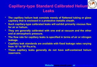 Website www.sisndt.com or www.ndtsis.com
Capillary-type Standard Calibrated Helium
Leaks
• The capillary helium leak consists merely of flattened tubing or glass
capillary that is enclosed in a protective metallic sheath.
• Such capillary-type calibrated leaks will exhibit primarily viscous flow
for air or helium.
• They are generally calibrated with one end at vacuum and the other
end at atmospheric pressure.
• The flow rate for capillary leaks is specified in terms of air or nitrogen
leakage.
• Capillary leak standards are available with fixed leakage rates varying
from 10-3
to 10-6
Pa.m3
/s.
• These capillary leaks generally do not have self-contained helium
reservoirs.
 