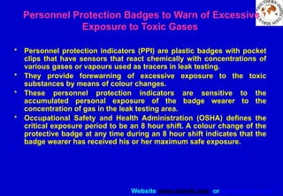 Website www.sisndt.com or www.ndtsis.com
Personnel Protection Badges to Warn of Excessive
Exposure to Toxic Gases
• Personnel protection indicators (PPI) are plastic badges with pocket
clips that have sensors that react chemically with concentrations of
various gases or vapours used as tracers in leak testing.
• They provide forewarning of excessive exposure to the toxic
substances by means of colour changes.
• These personnel protection indicators are sensitive to the
accumulated personal exposure of the badge wearer to the
concentration of gas in the leak testing area.
• Occupational Safety and Health Administration (OSHA) defines the
critical exposure period to be an 8 hour shift. A colour change of the
protective badge at any time during an 8 hour shift indicates that the
badge wearer has received his or her maximum safe exposure.
 