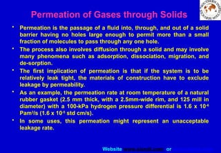 Website www.sisndt.com or www.ndtsis.com
Permeation of Gases through Solids
• Permeation is the passage of a fluid into, through, and out of a solid
barrier having no holes large enough to permit more than a small
fraction of molecules to pass through any one hole.
• The process also involves diffusion through a solid and may involve
many phenomena such as adsorption, dissociation, migration, and
de-sorption.
• The first implication of permeation is that if the system is to be
relatively leak tight, the materials of construction have to exclude
leakage by permeability.
• As an example, the permeation rate at room temperature of a natural
rubber gasket (2.5 mm thick, with a 2.5­
mm-wide rim, and 125 mill in
diameter) with a 100-kPa hydrogen pressure differential is 1.6 x 10-6
Pam3
/s (1.6 x 10-5
std cm/s).
• In some uses, this permeation might represent an unacceptable
leakage rate.
 