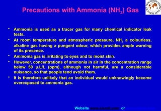 Website www.sisndt.com or www.ndtsis.com
Precautions with Ammonia (NH3) Gas
• Ammonia is used as a tracer gas for many chemical indicator leak
tests.
• At room temperature and atmospheric pressure, NH3 a colourless,
alkaline gas having a pungent odour, which provides ample warning
of its presence.
• Ammonia gas is irritating to eyes and to moist skin.
• However, concentrations of ammonia in air in the concentration range
below 50 µ.L/L (ppm), although not harmful, are a considerable
nuisance, so that people tend avoid them.
• It is therefore unlikely that an individual would unknowingly become
overexposed to ammonia gas.
 