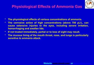 Website www.sisndt.com or www.ndtsis.com
Physiological Effects of Ammonia Gas
• The physiological effects of various concentrations of ammonia.
• The corrosive action of high concentrations (above 700 µL/L, can
cause extensive injuries to the eyes, including severe irritation,
hemorrhaging and swollen lids.
• If not treated immediately, partial or to loss of sight may result.
• The mucous lining of the mouth throat, nose, and lungs is particularly
sensitive to ammonia attack.
 