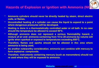 Website www.sisndt.com or www.ndtsis.com
Hazards of Explosion or Ignition with Ammonia (NH3)
• Ammonia cylinders should never be directly heated by steam, direct electric
coils, or flames.
• Uncontrolled heating of a cylinder can cause the liquid to expand to a point
where dangerous pressures will be developed.
• Heating is done in a thermostatically controlled water or oil bath. In no case
should the temperature be allowed to exceed 50°C.
• Although ammonia does not represent a serious flammability hazard, a
mixture of air and: ammonia containing from 15 to 28 ammonia by volume will
ignite when sparked or exposed to temperatures exceeding 650°C.
• Therefore, flames and sparks should not be allowed in the: area where
ammonia is being used.
• As another noteworthy consideration, ammonia can combine with mercury to
form explosive: compounds.
• Therefore, instruments containing mercury (such as manometers) should not
re used where they will be exposed to ammonia.
 