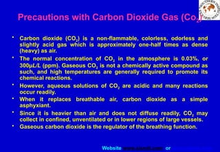 Website www.sisndt.com or www.ndtsis.com
Precautions with Carbon Dioxide Gas (Co2)
• Carbon dioxide (CO2) is a non-flammable, colorless, odorless and
slightly acid gas which is approximately one-half times as dense
(heavy) as air.
• The normal concentration of CO2 in the atmosphere is 0.03%, or
300µL/L (ppm). Gaseous CO2 is not a chemically active compound as
such, and high temperatures are generally required to promote its
chemical reactions.
• However, aqueous solutions of CO2 are acidic and many reactions
occur readily.
• When it replaces breathable air, carbon dioxide as a simple
asphyxiant.
• Since it is heavier than air and does not diffuse readily, CO2 may
collect in confined, unventilated or in lower regions of large vessels.
• Gaseous carbon dioxide is the regulator of the breathing function.
 
