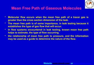 Website www.sisndt.com or www.ndtsis.com
Mean Free Path of Gaseous Molecules
• Molecular flow occurs when the mean free path of a tracer gas is
greater than the cross section dimension of the leak.
• The mean free path is of some importance, in leak testing because it
establishes the type of gas flow that will occur.
• In flow systems encountered in leak testing, known mean free path
helps to estimate, the type of flow occurring.
• the relationship of mean free path to pressure, and the information
may be used as a guide to determine the nature of the flow.
 