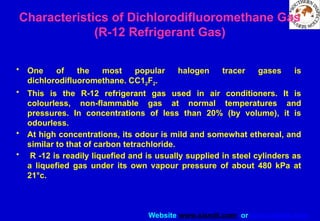 Website www.sisndt.com or www.ndtsis.com
Characteristics of Dichlorodifluoromethane Gas
(R-12 Refrigerant Gas)
• One of the most popular halogen tracer gases is
dichlorodifluoromethane. CC12F2.
• This is the R-12 refrigerant gas used in air conditioners. It is
colourless, non-flammable gas at normal temperatures and
pressures. In concentrations of less than 20% (by volume), it is
odourless.
• At high concentrations, its odour is mild and somewhat ethereal, and
similar to that of carbon tetrachloride.
• R -12 is readily liquefied and is usually supplied in steel cylinders as
a liquefied gas under its own vapour pressure of about 480 kPa at
21°c.
 