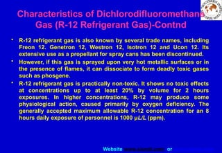 Website www.sisndt.com or www.ndtsis.com
Characteristics of Dichlorodifluoromethane
Gas (R-12 Refrigerant Gas)-Contnd
• R-12 refrigerant gas is also known by several trade names, including
Freon 12. Genetron 12, Westron 12, Isotron 12 and Ucon 12. Its
extensive use as a propellant for spray cans has been discontinued.
• However, if this gas is sprayed upon very hot metallic surfaces or in
the presence of flames, it can dissociate to form deadly toxic gases
such as phosgene.
• R-12 refrigerant gas is practically non-toxic. It shows no toxic effects
at concentrations up to at least 20% by volume for 2 hours
exposures. In higher concentrations, R-12 may produce some
physiological action, caused primarily by oxygen deficiency. The
generally accepted maximum allowable R-12 concentration for an 8
hours daily exposure of personnel is 1000 μL/L (ppm).
 