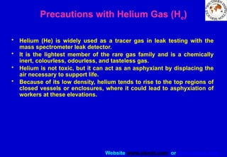 Website www.sisndt.com or www.ndtsis.com
Precautions with Helium Gas (He)
• Helium (He) is widely used as a tracer gas in leak testing with the
mass spectrometer leak detector.
• It is the lightest member of the rare gas family and is a chemically
inert, colourless, odourless, and tasteless gas.
• Helium is not toxic, but it can act as an asphyxiant by displacing the
air necessary to support life.
• Because of its low density, helium tends to rise to the top regions of
closed vessels or enclosures, where it could lead to asphyxiation of
workers at these elevations.
 